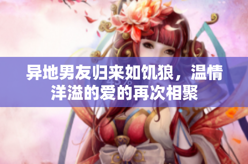 异地男友归来如饥狼，温情洋溢的爱的再次相聚