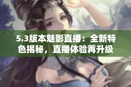 5.3版本魅影直播：全新特色揭秘，直播体验再升级