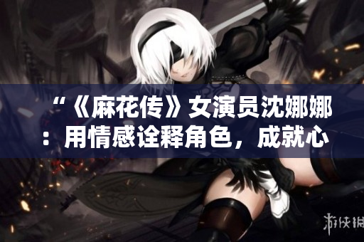“《麻花传》女演员沈娜娜：用情感诠释角色，成就心灵共鸣”
