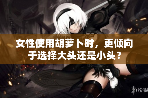 女性使用胡萝卜时，更倾向于选择大头还是小头？