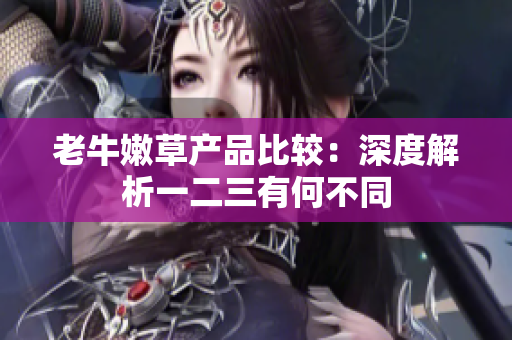老牛嫩草产品比较：深度解析一二三有何不同