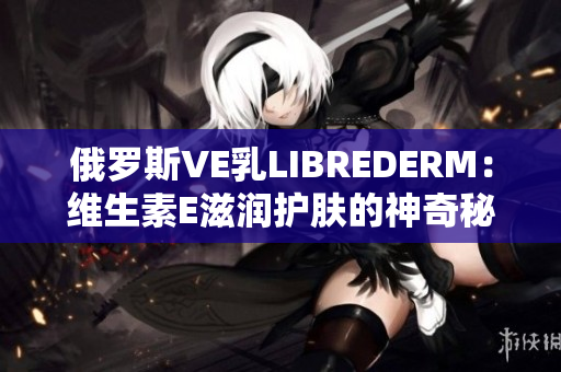 俄罗斯VE乳LIBREDERM：维生素E滋润护肤的神奇秘密