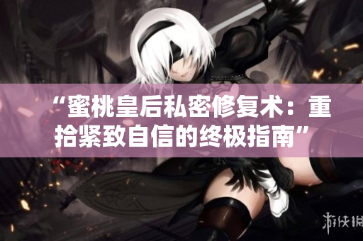 “蜜桃皇后私密修复术：重拾紧致自信的终极指南”