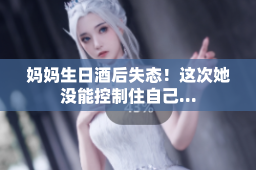 妈妈生日酒后失态！这次她没能控制住自己…