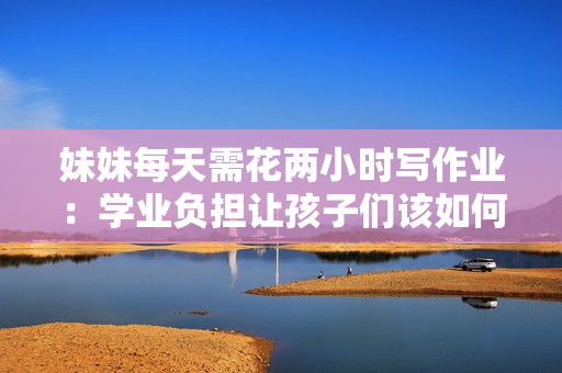 妹妹每天需花两小时写作业：学业负担让孩子们该如何平衡学习与休闲？