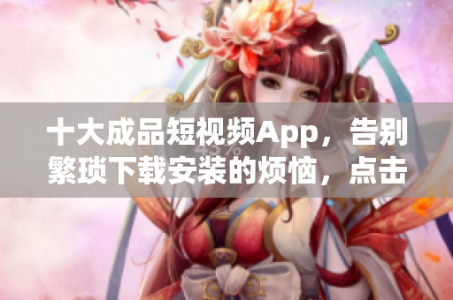 十大成品短视频App，告别繁琐下载安装的烦恼，点击即可畅享创意视频！