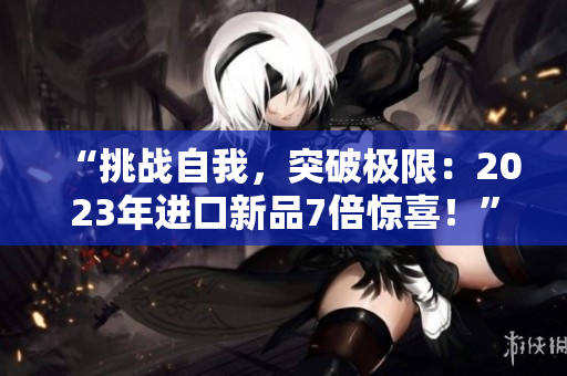 “挑战自我，突破极限：2023年进口新品7倍惊喜！”