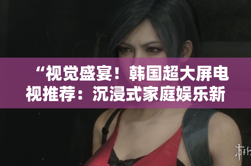 “视觉盛宴！韩国超大屏电视推荐：沉浸式家庭娱乐新选择！”