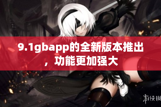 9.1gbapp的全新版本推出，功能更加强大