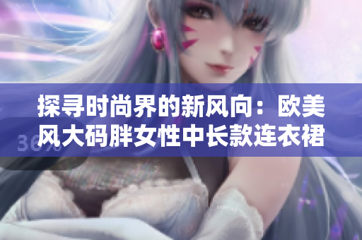 探寻时尚界的新风向：欧美风大码胖女性中长款连衣裙大热潮