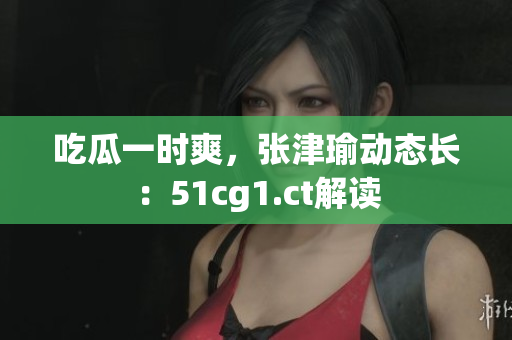 吃瓜一时爽，张津瑜动态长：51cg1.ct解读