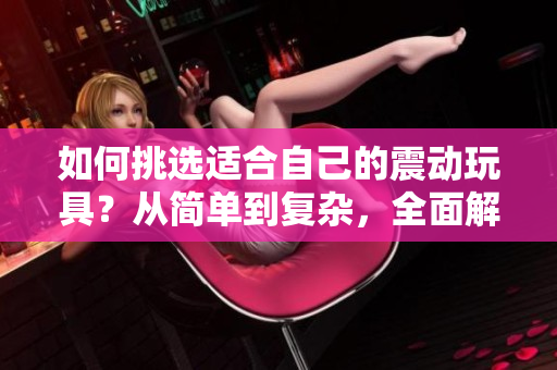如何挑选适合自己的震动玩具？从简单到复杂，全面解析你的选择范围