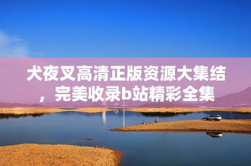 犬夜叉高清正版资源大集结，完美收录b站精彩全集