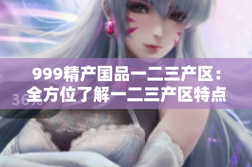 999精产国品一二三产区：全方位了解一二三产区特点