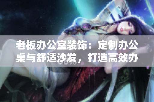 老板办公室装饰：定制办公桌与舒适沙发，打造高效办公环境