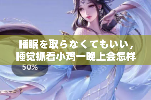 睡眠を取らなくてもいい，睡觉抓着小鸡一晚上会怎样，睡过年纪最大的多少岁六十多，水润紧致销魂低吟古代，水润紧致销魂低吟，说说都是怎么的干对象的688
