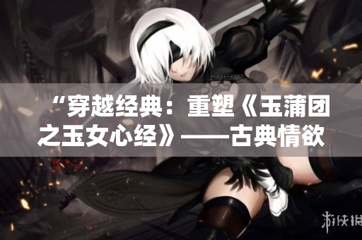 “穿越经典：重塑《玉蒲团之玉女心经》——古典情欲之美焕发新生”
