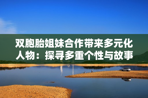 双胞胎姐妹合作带来多元化人物：探寻多重个性与故事交织的精彩世界