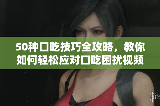 50种口吃技巧全攻略，教你如何轻松应对口吃困扰视频教程
