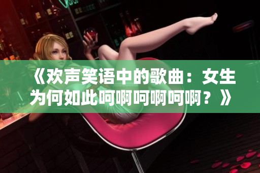 《欢声笑语中的歌曲：女生为何如此呵啊呵啊呵啊？》