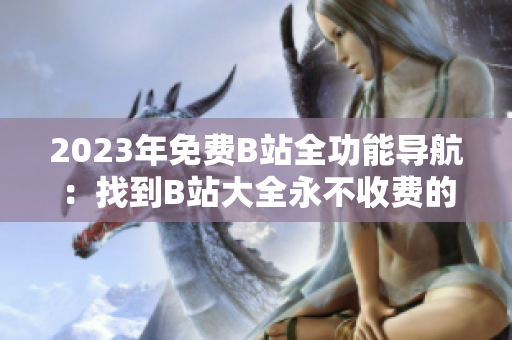 2023年免费B站全功能导航：找到B站大全永不收费的入口