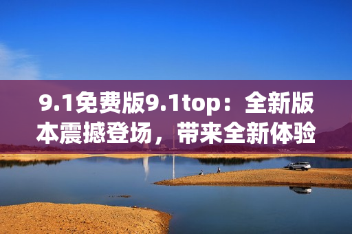 9.1免费版9.1top：全新版本震撼登场，带来全新体验！