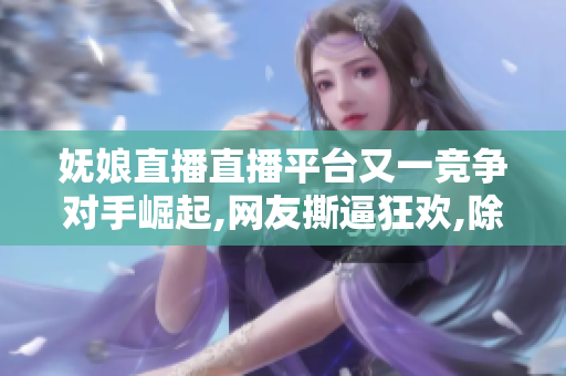 妩娘直播直播平台又一竞争对手崛起,网友撕逼狂欢,除了颜值更开挂,底气何在