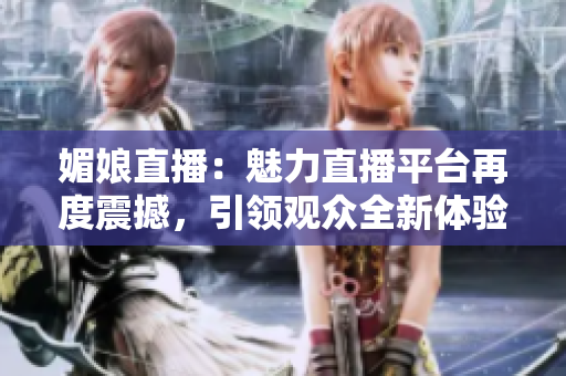 媚娘直播：魅力直播平台再度震撼，引领观众全新体验