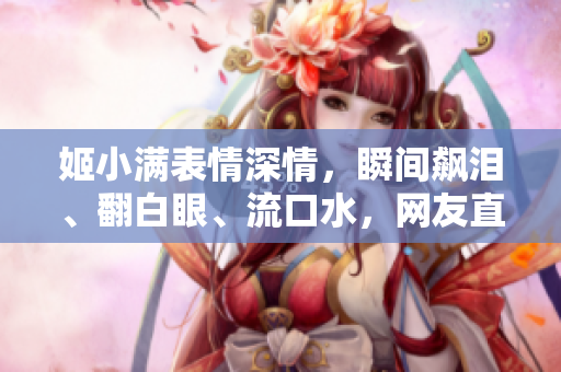 姬小满表情深情，瞬间飙泪、翻白眼、流口水，网友直呼“超绝可爱！”