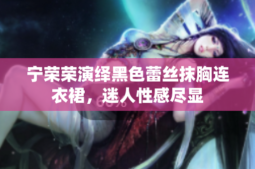 宁荣荣演绎黑色蕾丝抹胸连衣裙，迷人性感尽显