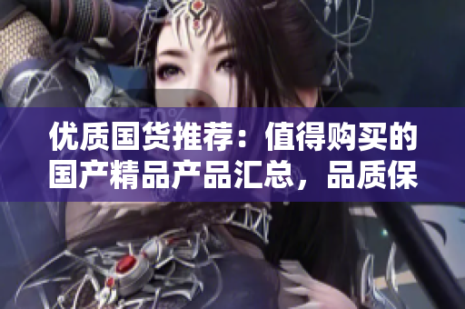 优质国货推荐：值得购买的国产精品产品汇总，品质保证，物超所值！
