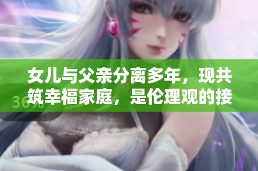 女儿与父亲分离多年，现共筑幸福家庭，是伦理观的接受还是挑战