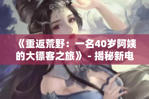 《重返荒野：一名40岁阿姨的大镖客之旅》 - 揭秘新电影故事背后的惊喜与挑战
