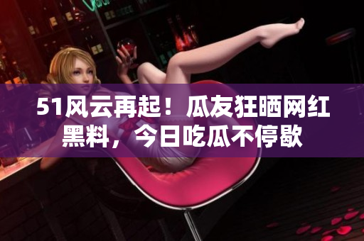 51风云再起！瓜友狂晒网红黑料，今日吃瓜不停歇