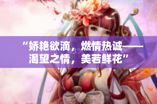 “娇艳欲滴，燃情热诚——渴望之情，美若鲜花”