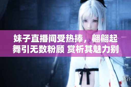 妹子直播间受热捧，翩翩起舞引无数粉顾 赏析其魅力别有风情