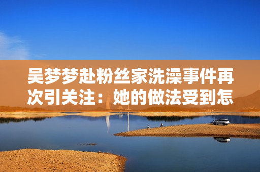 吴梦梦赴粉丝家洗澡事件再次引关注：她的做法受到怎样的评价？