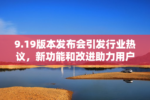 9.19版本发布会引发行业热议，新功能和改进助力用户体验提升