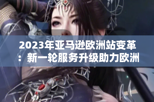 2023年亚马逊欧洲站变革：新一轮服务升级助力欧洲消费者