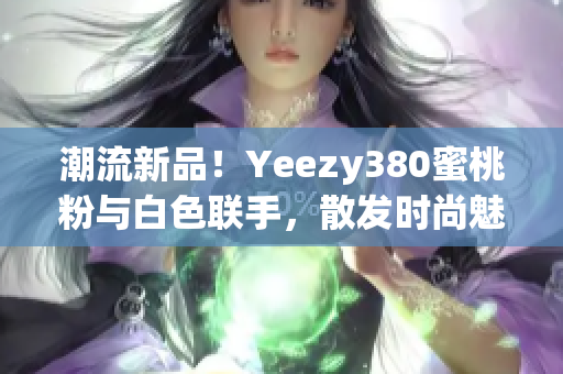 潮流新品！Yeezy380蜜桃粉与白色联手，散发时尚魅力