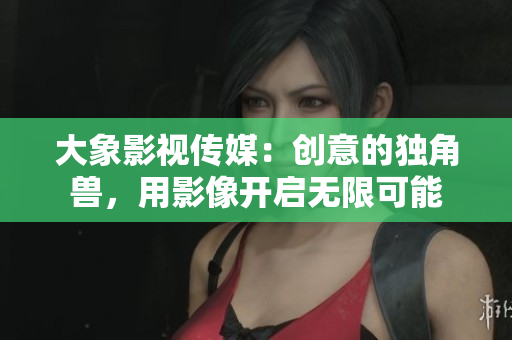 大象影视传媒：创意的独角兽，用影像开启无限可能