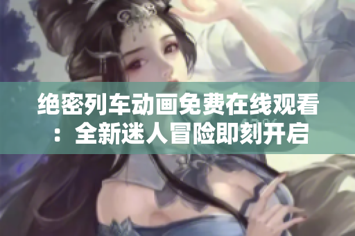 绝密列车动画免费在线观看：全新迷人冒险即刻开启