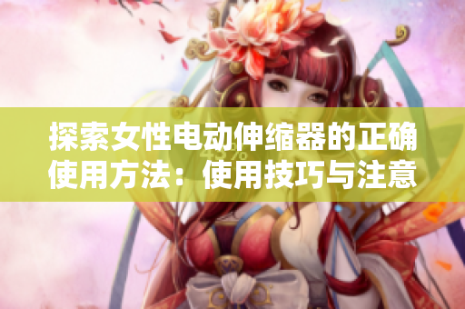 探索女性电动伸缩器的正确使用方法：使用技巧与注意事项详解