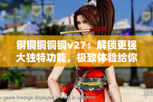 锕铜铜铜铜v27：解锁更强大独特功能，极致体验给你带来无限可能