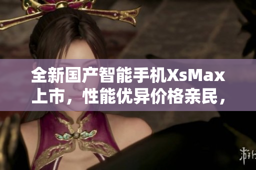 全新国产智能手机XsMax上市，性能优异价格亲民，抢先体验！