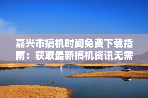 嘉兴市搞机时间免费下载指南：获取最新搞机资讯无需付费