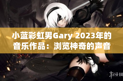 小蓝彩虹男Gary 2023年的音乐作品：浏览神奇的声音世界