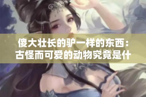 傻大壮长的驴一样的东西：古怪而可爱的动物究竟是什么？