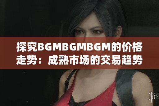 探究BGMBGMBGM的价格走势：成熟市场的交易趋势与变化