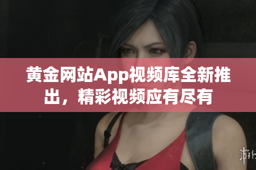 黄金网站App视频库全新推出，精彩视频应有尽有